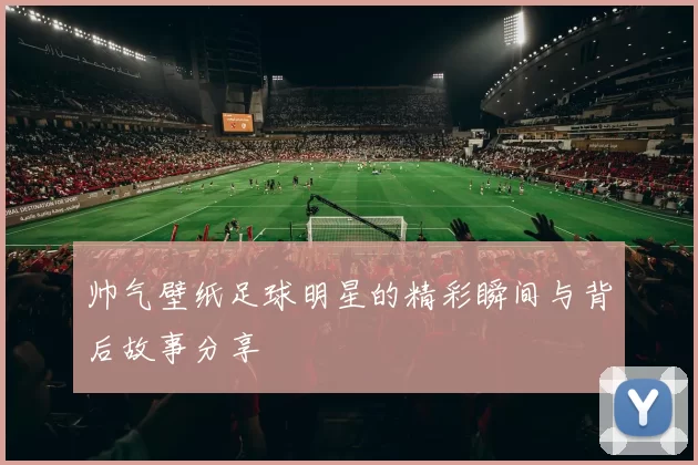帅气壁纸足球明星的精彩瞬间与背后故事分享