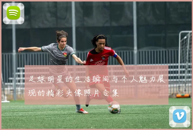 足球明星的生活瞬间与个人魅力展现的精彩头像照片合集