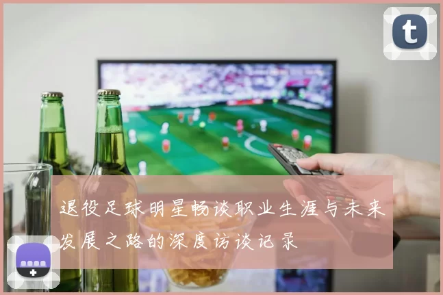 退役足球明星畅谈职业生涯与未来发展之路的深度访谈记录