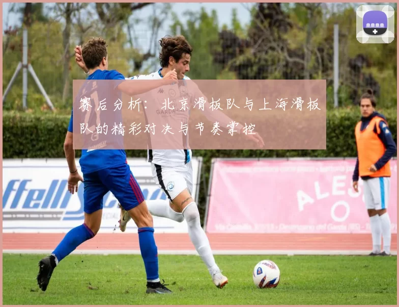 赛后分析：北京滑板队与上海滑板队的精彩对决与节奏掌控