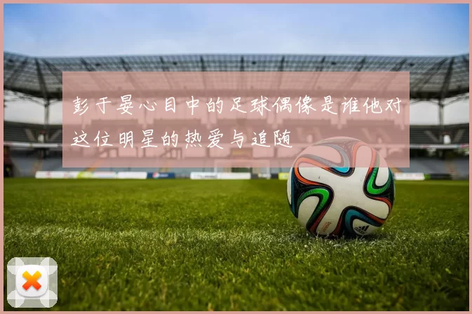 彭于晏心目中的足球偶像是谁他对这位明星的热爱与追随