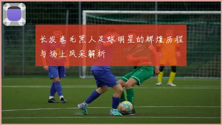 长发卷毛黑人足球明星的辉煌历程与场上风采解析