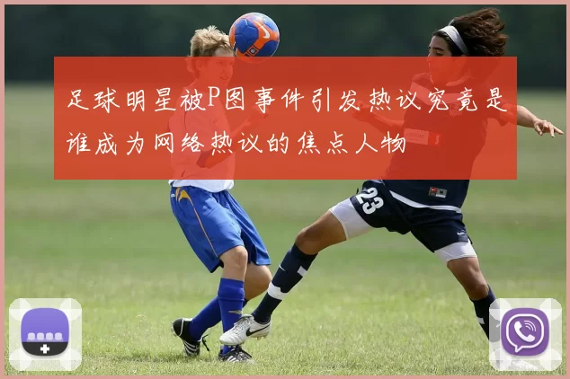 足球明星被P图事件引发热议究竟是谁成为网络热议的焦点人物