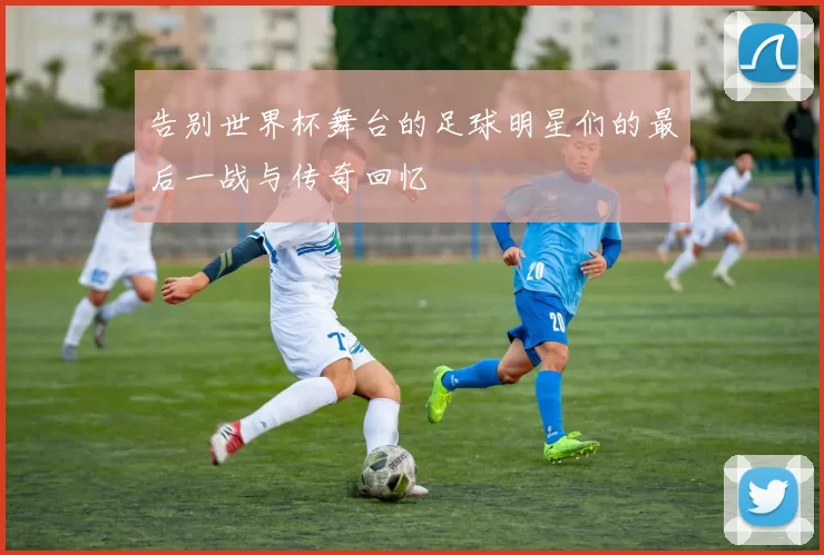 告别世界杯舞台的足球明星们的最后一战与传奇回忆