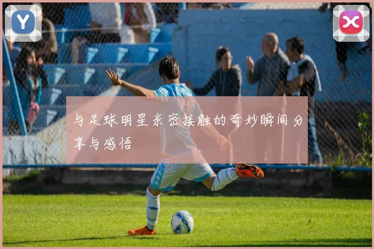 与足球明星亲密接触的奇妙瞬间分享与感悟