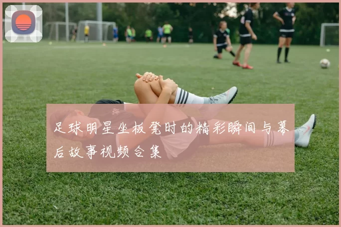足球明星坐板凳时的精彩瞬间与幕后故事视频合集
