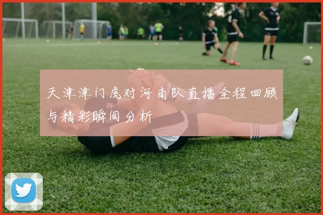 天津津门虎对河南队直播全程回顾与精彩瞬间分析