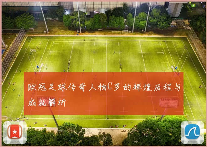 欧冠足球传奇人物C罗的辉煌历程与成就解析