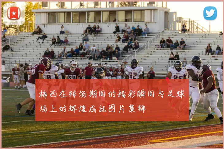 梅西在转场期间的精彩瞬间与足球场上的辉煌成就图片集锦