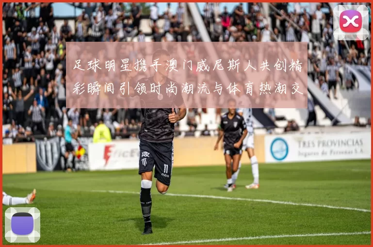 足球明星携手澳门威尼斯人共创精彩瞬间引领时尚潮流与体育热潮交融