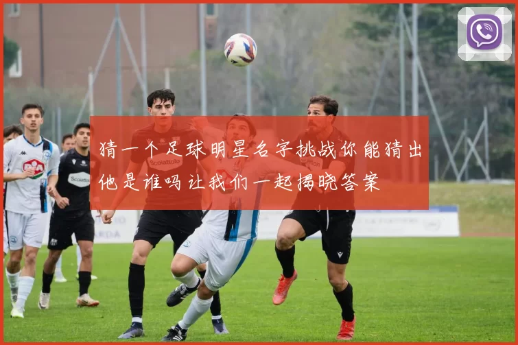 猜一个足球明星名字挑战你能猜出他是谁吗让我们一起揭晓答案