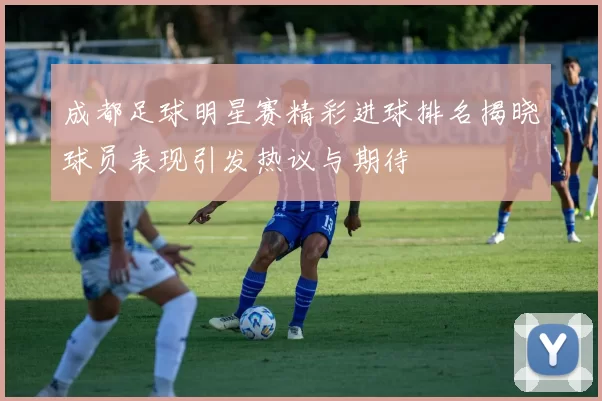 成都足球明星赛精彩进球排名揭晓球员表现引发热议与期待