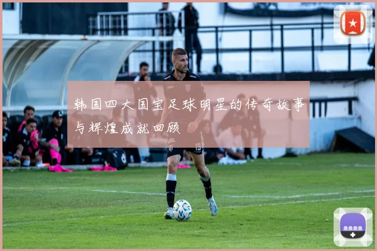 韩国四大国宝足球明星的传奇故事与辉煌成就回顾