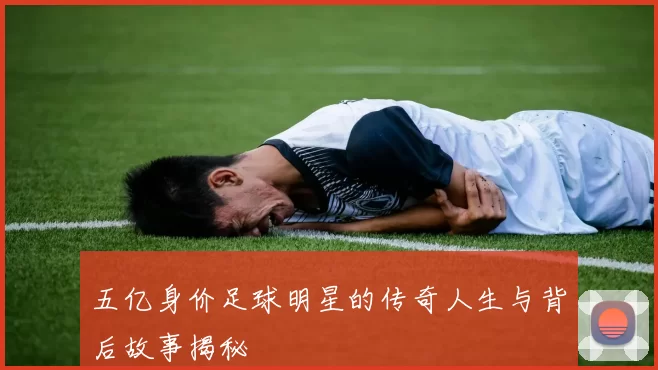 五亿身价足球明星的传奇人生与背后故事揭秘