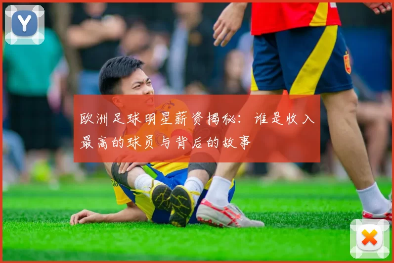 欧洲足球明星薪资揭秘：谁是收入最高的球员与背后的故事