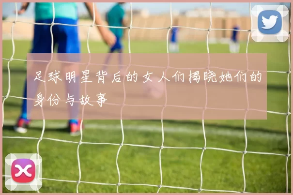 足球明星背后的女人们揭晓她们的身份与故事