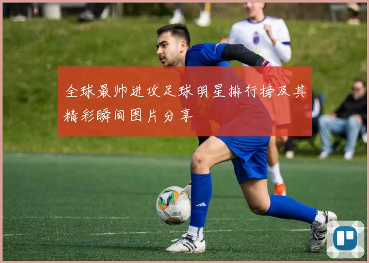 全球最帅进攻足球明星排行榜及其精彩瞬间图片分享