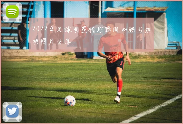 2022年足球明星精彩瞬间回顾与经典图片分享