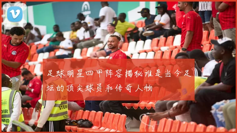 足球明星四甲阵容揭秘谁是当今足坛的顶尖球员和传奇人物