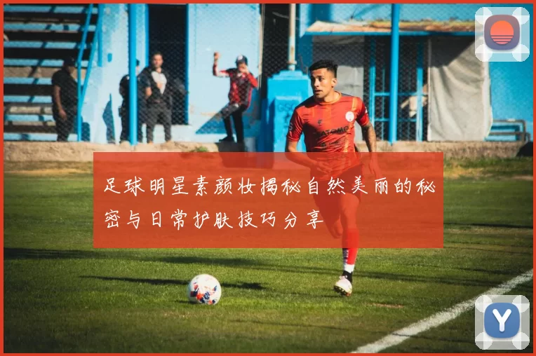 足球明星素颜妆揭秘自然美丽的秘密与日常护肤技巧分享