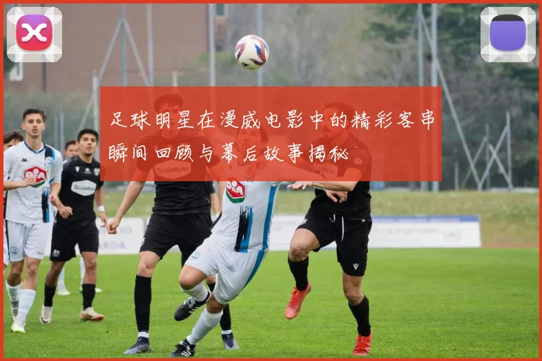 足球明星在漫威电影中的精彩客串瞬间回顾与幕后故事揭秘