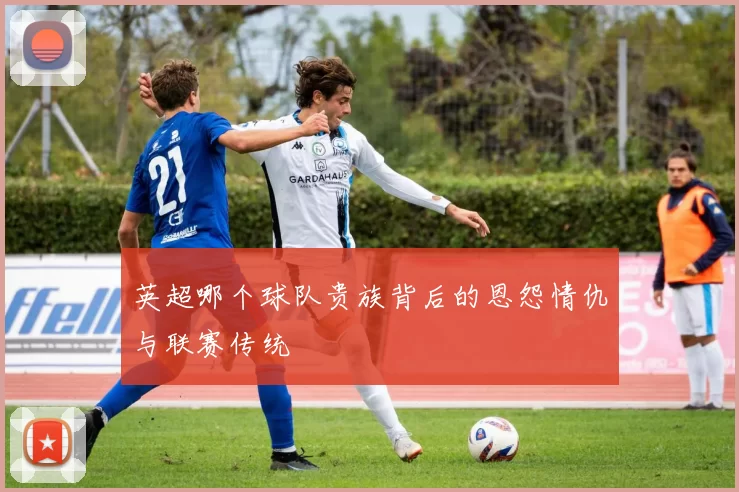 英超哪个球队贵族背后的恩怨情仇与联赛传统