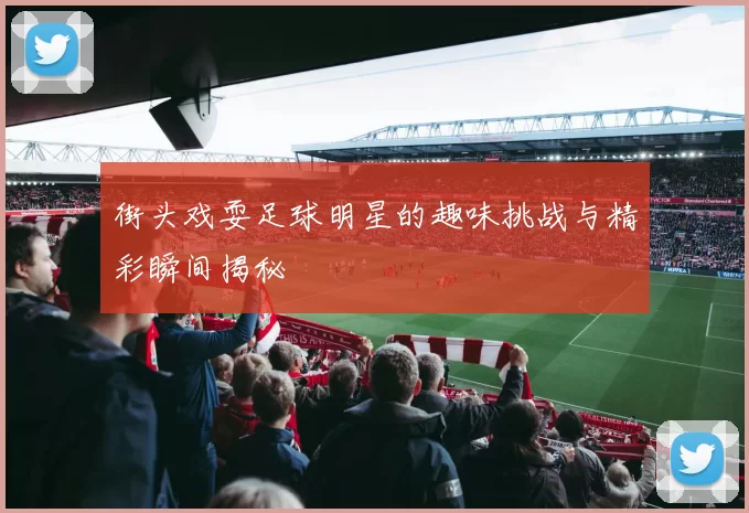 街头戏耍足球明星的趣味挑战与精彩瞬间揭秘