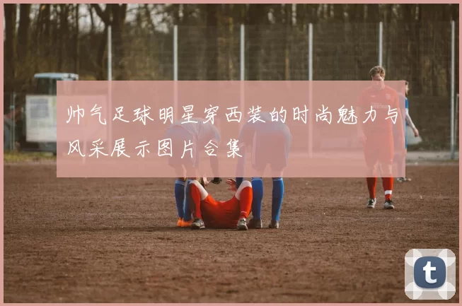 帅气足球明星穿西装的时尚魅力与风采展示图片合集