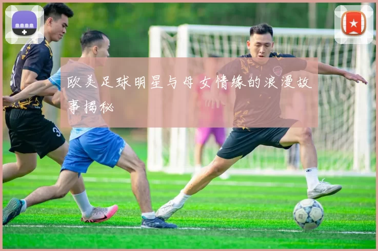 欧美足球明星与母女情缘的浪漫故事揭秘
