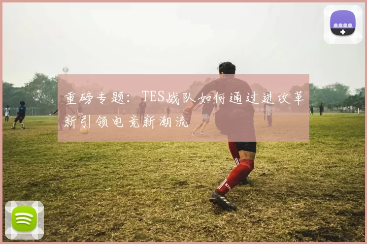 重磅专题：TES战队如何通过进攻革新引领电竞新潮流