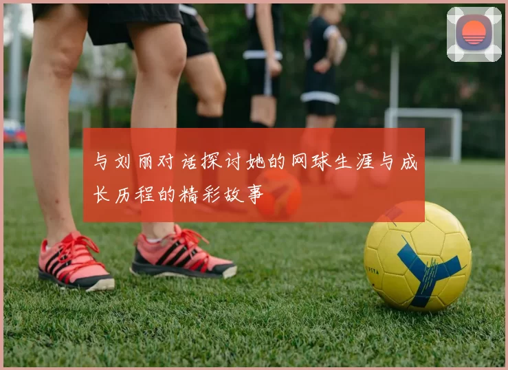 与刘丽对话探讨她的网球生涯与成长历程的精彩故事