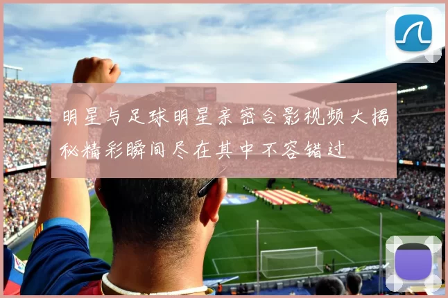明星与足球明星亲密合影视频大揭秘精彩瞬间尽在其中不容错过