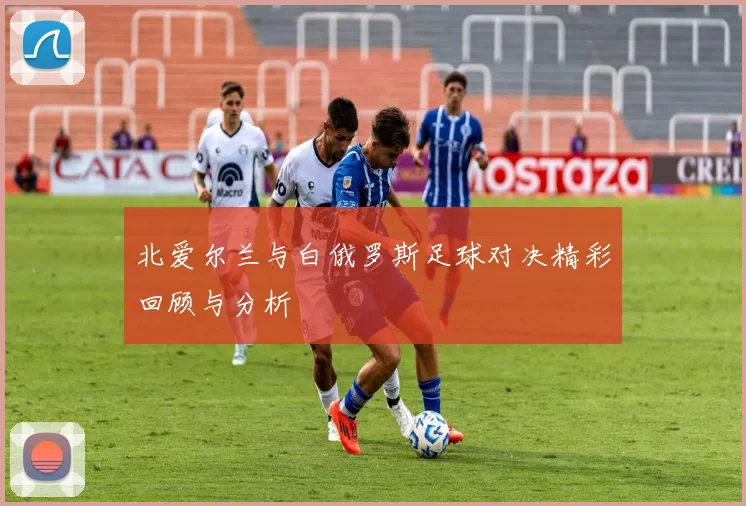 北爱尔兰与白俄罗斯足球对决精彩回顾与分析