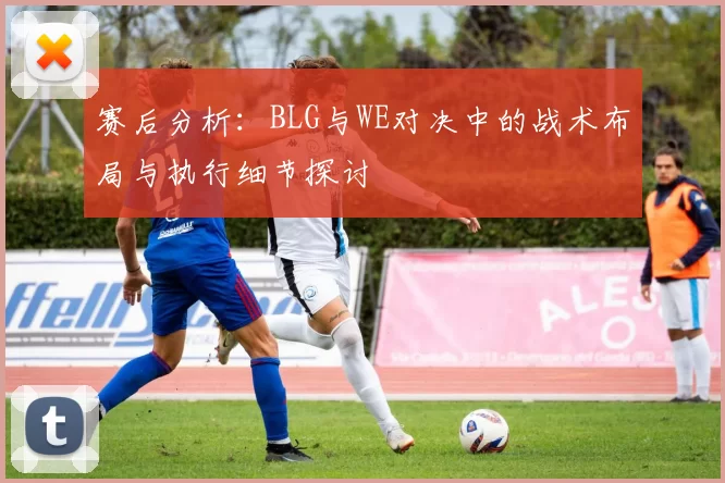 赛后分析：BLG与WE对决中的战术布局与执行细节探讨
