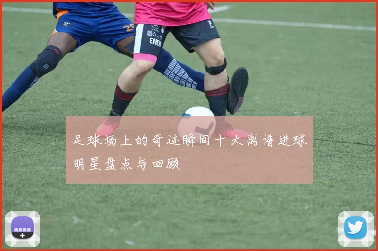 足球场上的奇迹瞬间十大离谱进球明星盘点与回顾