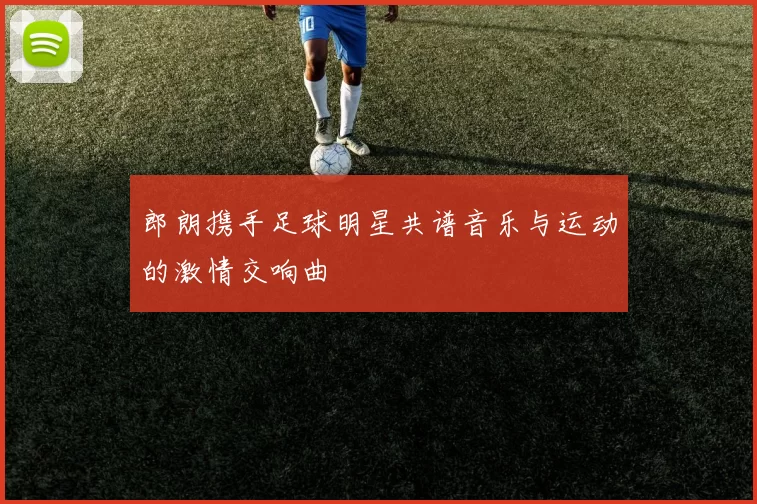 郎朗携手足球明星共谱音乐与运动的激情交响曲