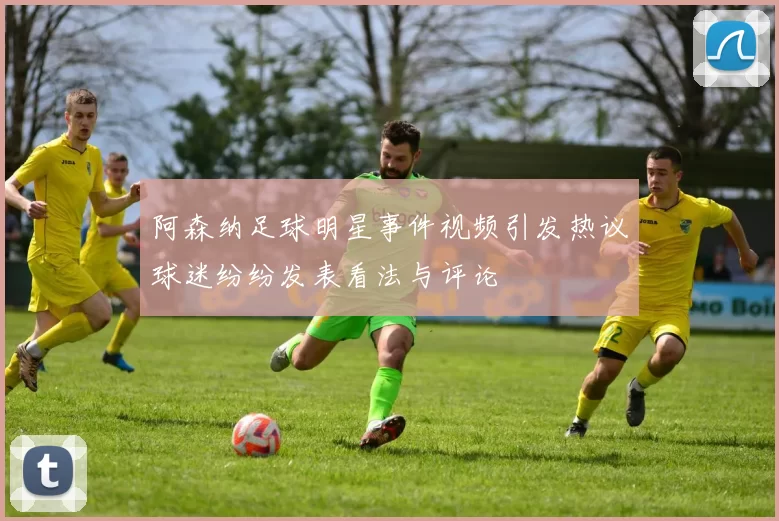 阿森纳足球明星事件视频引发热议球迷纷纷发表看法与评论