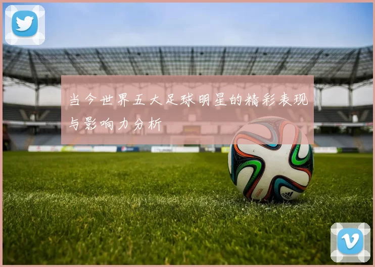 当今世界五大足球明星的精彩表现与影响力分析