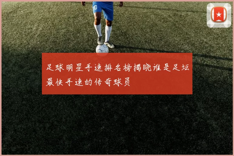 足球明星手速排名榜揭晓谁是足坛最快手速的传奇球员