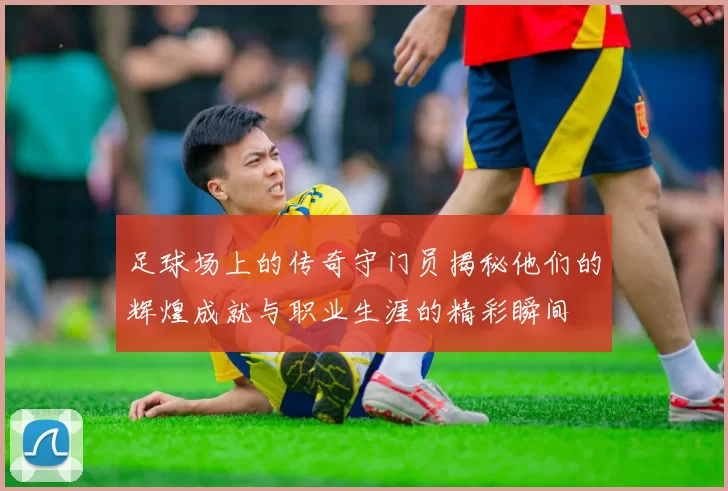 足球场上的传奇守门员揭秘他们的辉煌成就与职业生涯的精彩瞬间
