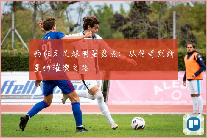 西班牙足球明星盘点：从传奇到新星的璀璨之路