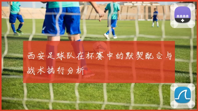 西安足球队在杯赛中的默契配合与战术执行分析