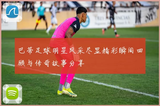 巴蒂足球明星风采尽显精彩瞬间回顾与传奇故事分享