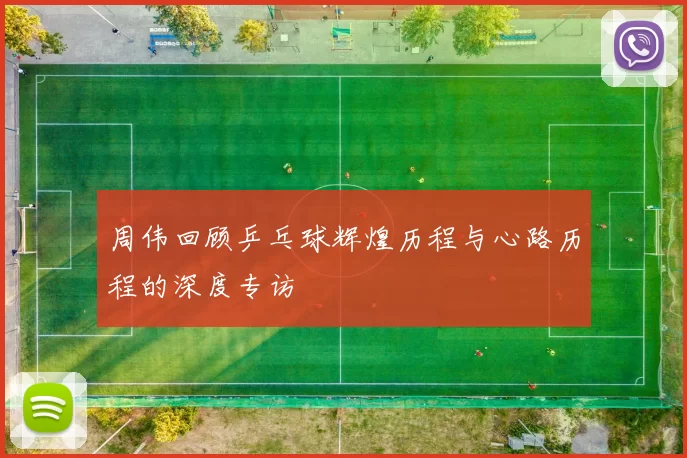 周伟回顾乒乓球辉煌历程与心路历程的深度专访