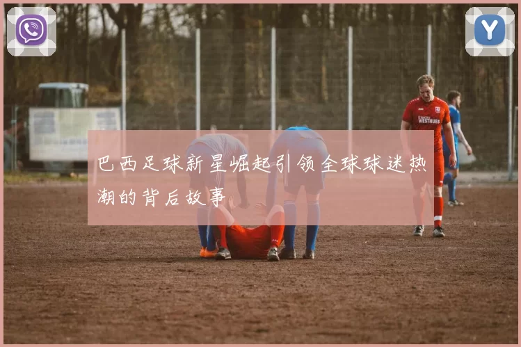 巴西足球新星崛起引领全球球迷热潮的背后故事