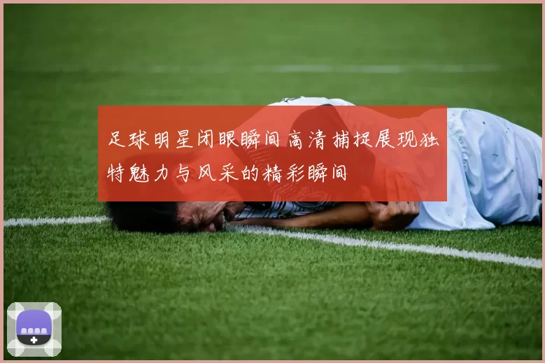 足球明星闭眼瞬间高清捕捉展现独特魅力与风采的精彩瞬间