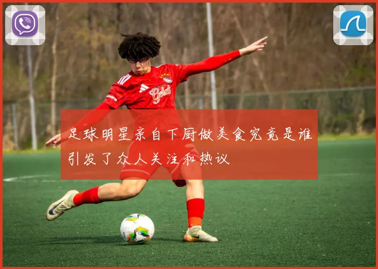足球明星亲自下厨做美食究竟是谁引发了众人关注和热议