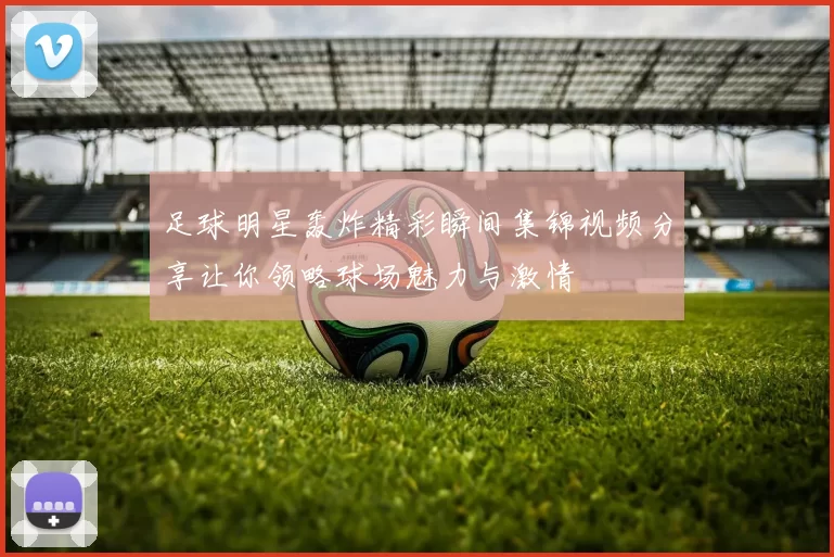 足球明星轰炸精彩瞬间集锦视频分享让你领略球场魅力与激情
