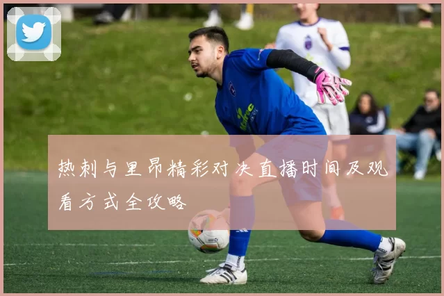 热刺与里昂精彩对决直播时间及观看方式全攻略