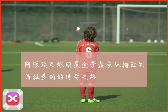 阿根廷足球明星全景盘点从梅西到马拉多纳的传奇之路